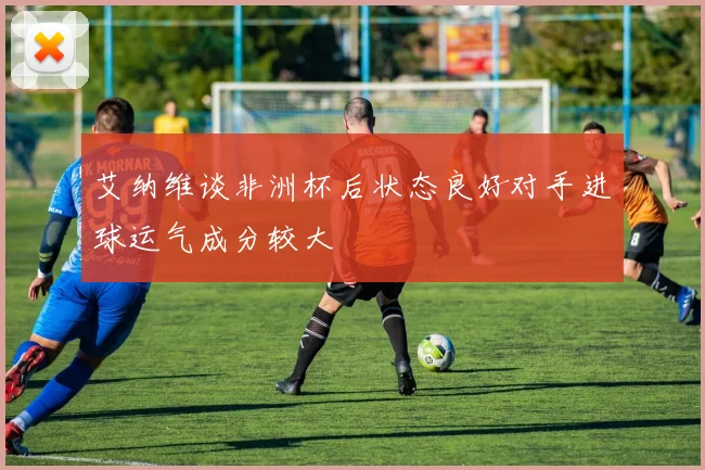 艾纳维谈非洲杯后状态良好对手进球运气成分较大