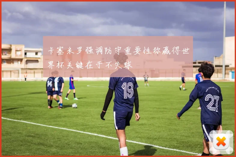 卡塞米罗强调防守重要性称赢得世界杯关键在于不失球