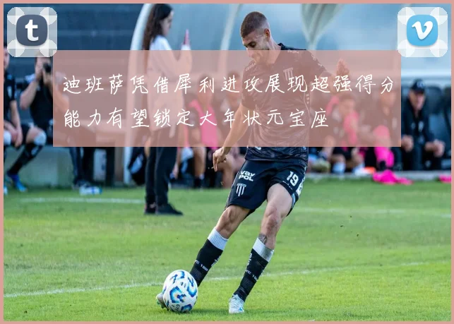 迪班萨凭借犀利进攻展现超强得分能力有望锁定大年状元宝座