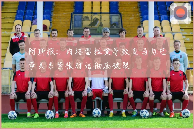 阿斯报：内格雷拉案导致皇马与巴萨关系紧张对话彻底破裂