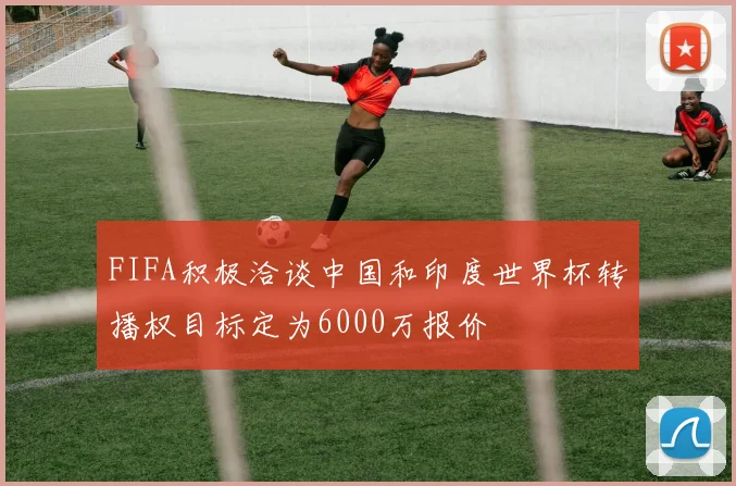 FIFA积极洽谈中国和印度世界杯转播权目标定为6000万报价