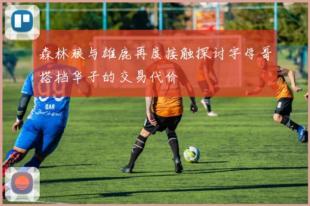 森林狼与雄鹿再度接触探讨字母哥搭档华子的交易代价