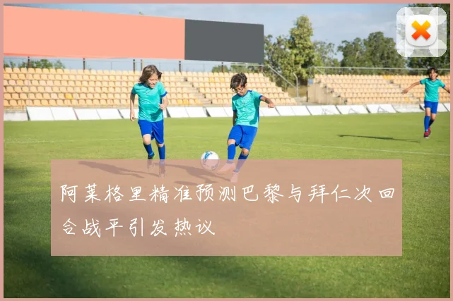 阿莱格里精准预测巴黎与拜仁次回合战平引发热议