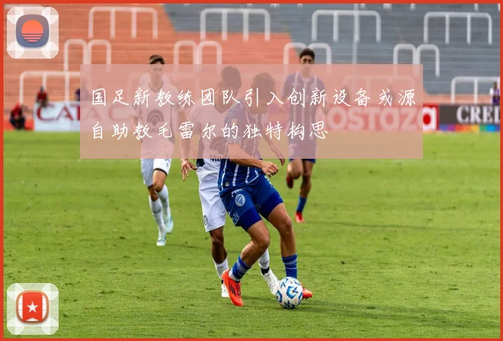 国足新教练团队引入创新设备或源自助教毛雷尔的独特构思