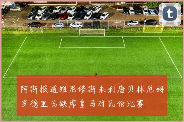 阿斯报道维尼修斯米利唐贝林厄姆罗德里戈缺席皇马对瓦伦比赛