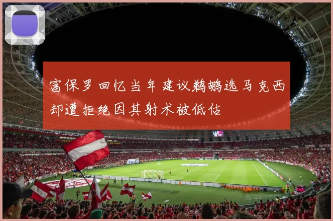 富保罗回忆当年建议鹈鹕选马克西却遭拒绝因其射术被低估