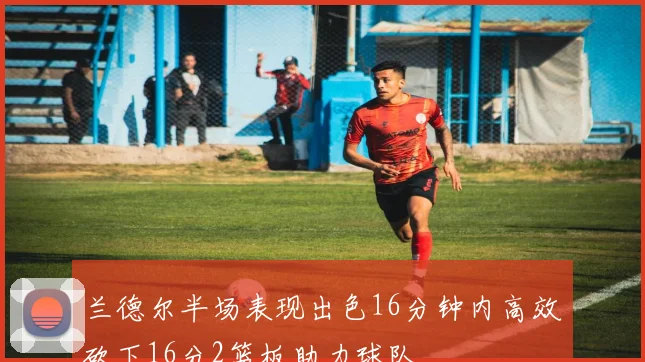兰德尔半场表现出色16分钟内高效砍下16分2篮板助力球队