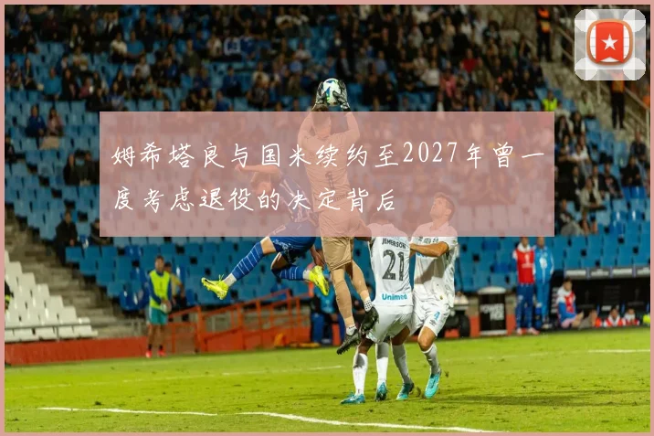 姆希塔良与国米续约至2027年曾一度考虑退役的决定背后