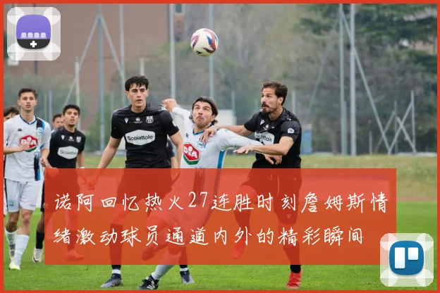 诺阿回忆热火27连胜时刻詹姆斯情绪激动球员通道内外的精彩瞬间