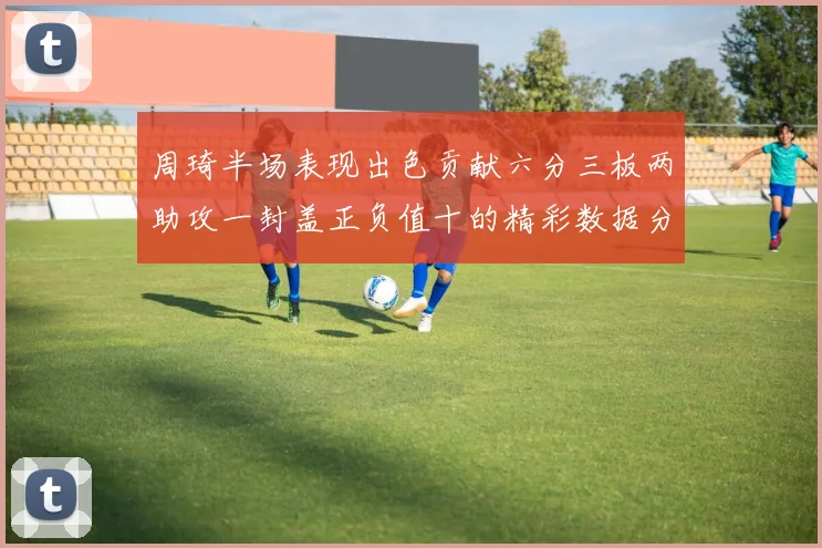 周琦半场表现出色贡献六分三板两助攻一封盖正负值十的精彩数据分析