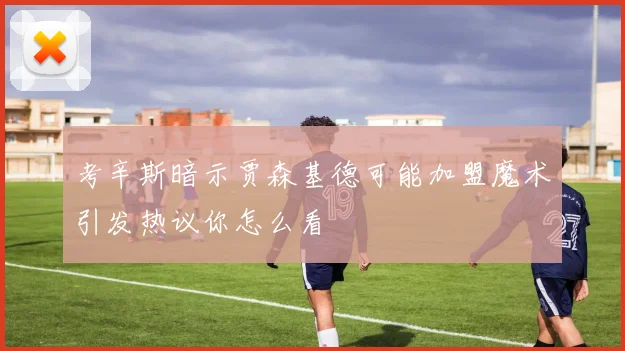 考辛斯暗示贾森基德可能加盟魔术引发热议你怎么看